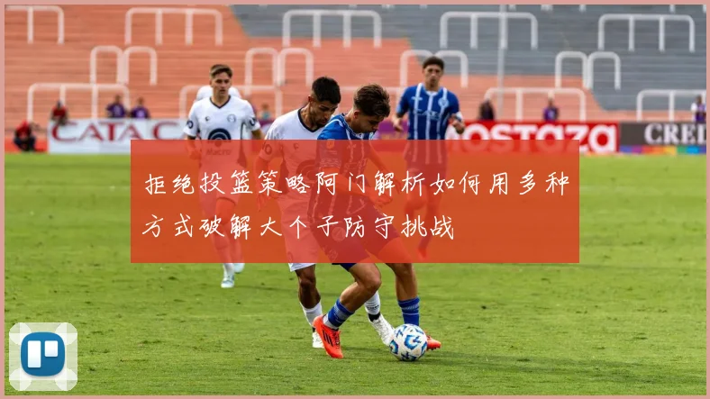 拒绝投篮策略阿门解析如何用多种方式破解大个子防守挑战