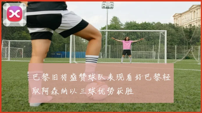 巴黎旧将盛赞球队表现看好巴黎轻取阿森纳以三球优势获胜