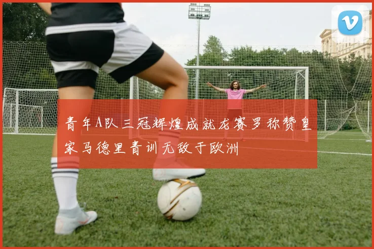 青年A队三冠辉煌成就龙赛罗称赞皇家马德里青训无敌于欧洲