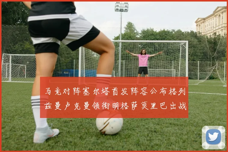 马竞对阵塞尔塔首发阵容公布格列兹曼卢克曼领衔明格萨莫里巴出战