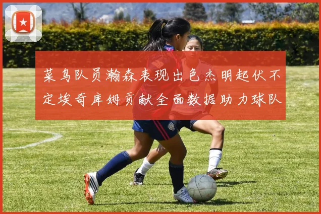 菜鸟队员瀚森表现出色杰明起伏不定埃奇库姆贡献全面数据助力球队