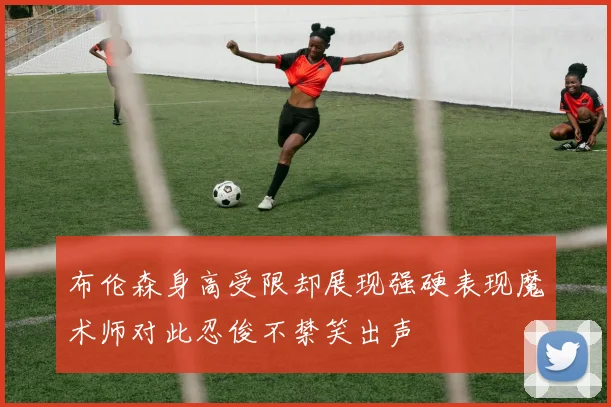 布伦森身高受限却展现强硬表现魔术师对此忍俊不禁笑出声