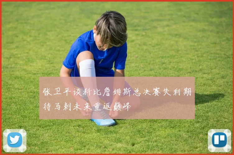 张卫平谈科比詹姆斯总决赛失利期待马刺未来重返巅峰