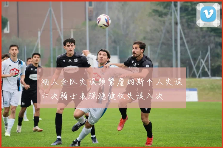 湖人全队失误频繁詹姆斯个人失误六次骑士表现稳健仅失误八次