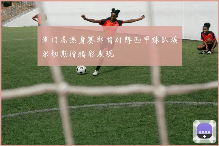津门虎热身赛即将对阵西甲球队埃尔切期待精彩表现