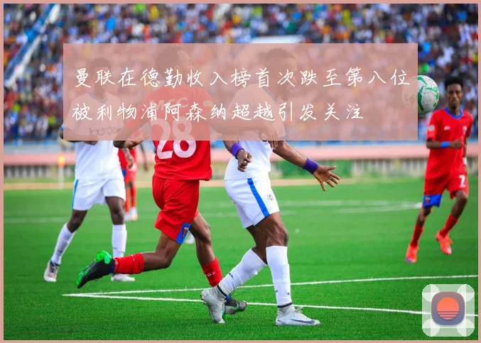曼联在德勤收入榜首次跌至第八位被利物浦阿森纳超越引发关注