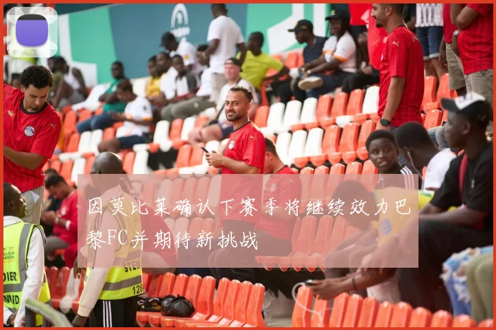 因莫比莱确认下赛季将继续效力巴黎FC并期待新挑战