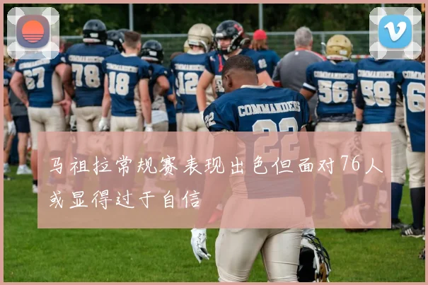 马祖拉常规赛表现出色但面对76人或显得过于自信