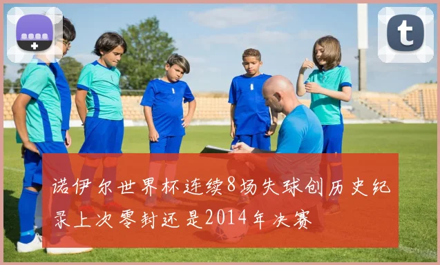 诺伊尔世界杯连续8场失球创历史纪录上次零封还是2014年决赛
