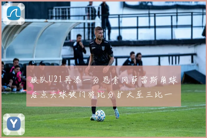 狼队U21再添一分恩索冈萨雷斯角球后点头球破门将比分扩大至三比一