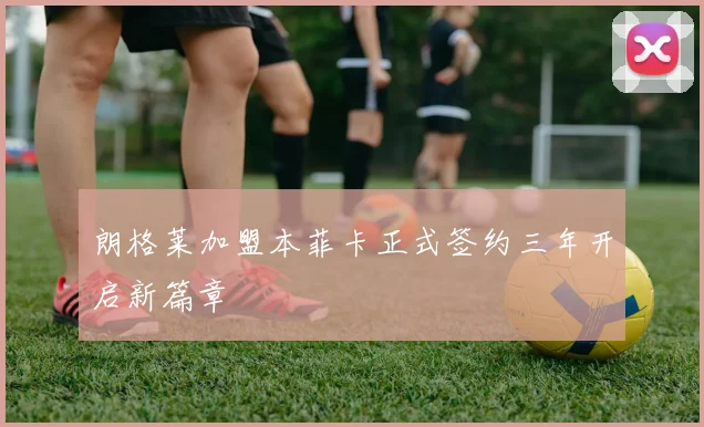 朗格莱加盟本菲卡正式签约三年开启新篇章