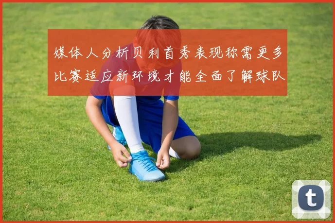 媒体人分析贝利首秀表现称需更多比赛适应新环境才能全面了解球队