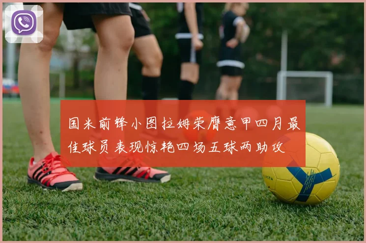 国米前锋小图拉姆荣膺意甲四月最佳球员表现惊艳四场五球两助攻