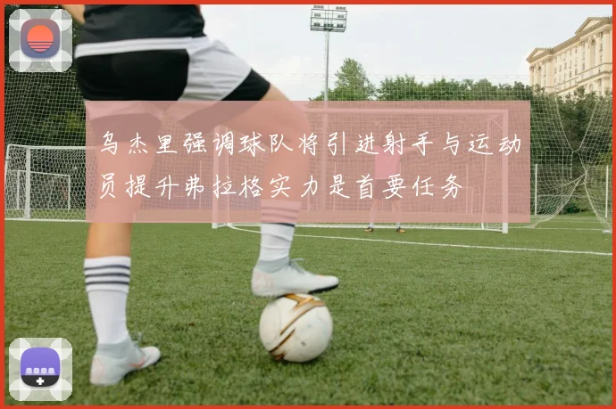 乌杰里强调球队将引进射手与运动员提升弗拉格实力是首要任务