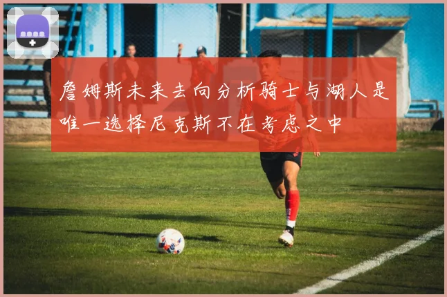 詹姆斯未来去向分析骑士与湖人是唯一选择尼克斯不在考虑之中