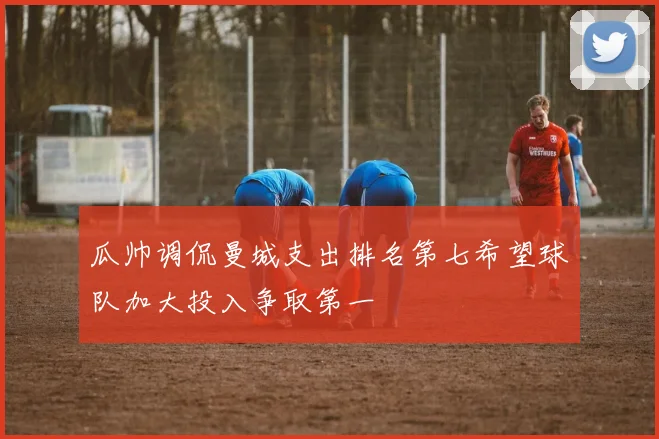 瓜帅调侃曼城支出排名第七希望球队加大投入争取第一