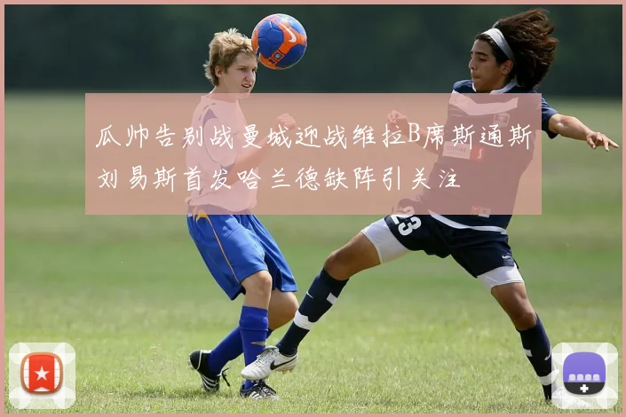 瓜帅告别战曼城迎战维拉B席斯通斯刘易斯首发哈兰德缺阵引关注