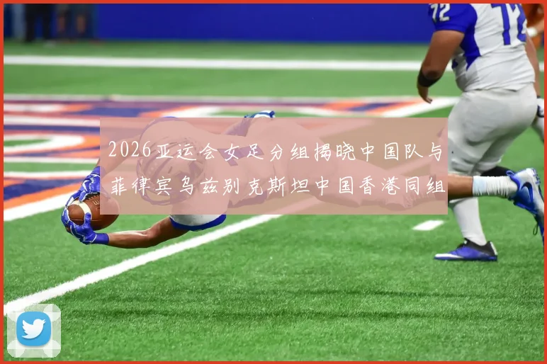 2026亚运会女足分组揭晓中国队与菲律宾乌兹别克斯坦中国香港同组对决