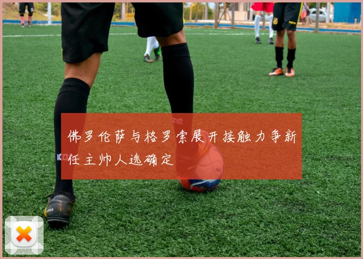 佛罗伦萨与格罗索展开接触力争新任主帅人选确定