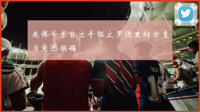 老佛爷亲自出手阻止罗德里转会皇马意图明确