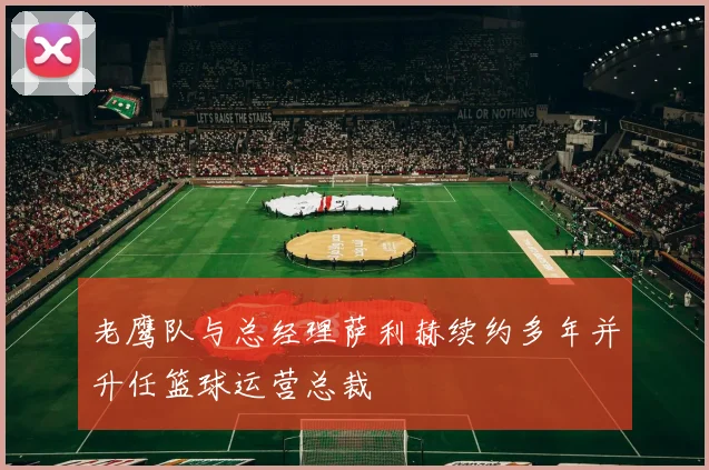 老鹰队与总经理萨利赫续约多年并升任篮球运营总裁
