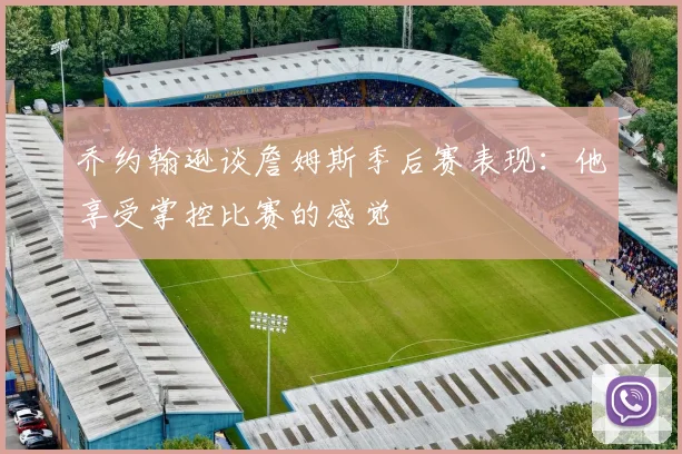 乔约翰逊谈詹姆斯季后赛表现：他享受掌控比赛的感觉