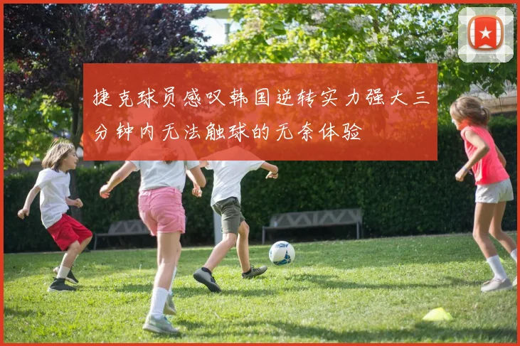 捷克球员感叹韩国逆转实力强大三分钟内无法触球的无奈体验