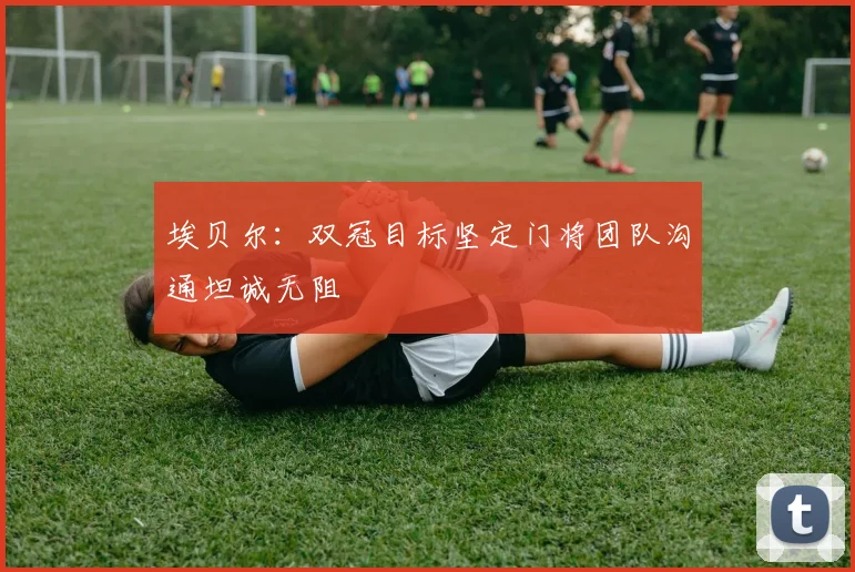 埃贝尔：双冠目标坚定门将团队沟通坦诚无阻