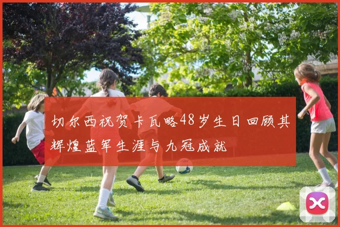 切尔西祝贺卡瓦略48岁生日回顾其辉煌蓝军生涯与九冠成就
