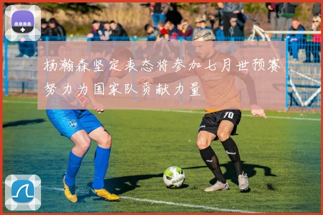 杨瀚森坚定表态将参加七月世预赛努力为国家队贡献力量