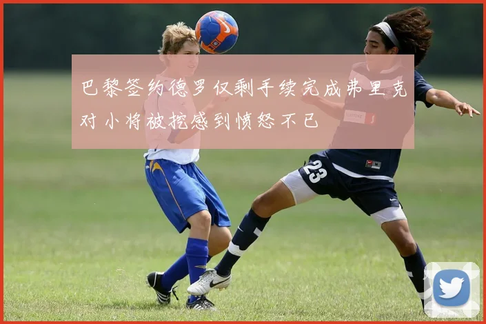 巴黎签约德罗仅剩手续完成弗里克对小将被挖感到愤怒不已
