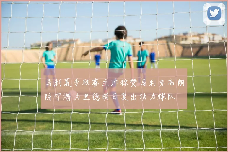 马刺夏季联赛主帅称赞马利克布朗防守潜力里德明日复出助力球队